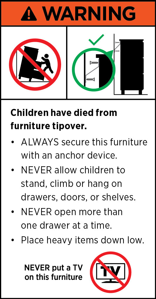 WARNING. Children have died from furniture tipover. ALWAYS secure this furniture with an anchor device. NEVER allow children to stand, climb or hang on drawers, doors, or shelves. NEVER open more than one drawer at a time. Place heavy items down low. NEVER put a TV on this furniture.