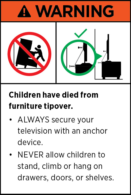 WARNING. Children have died from furniture tipover. ALWAYS secure your television with an anchor device. NEVER allow children to stand, climb or hang on drawers, doors, or shelves.