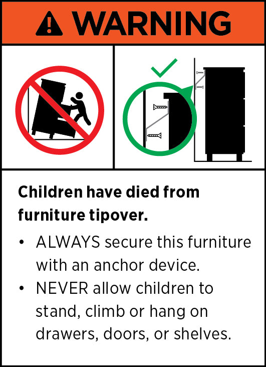 WARNING. Children have died from furniture tipover. ALWAYS secure this furniture with an anchor device. NEVER allow children to stand, climb or hang on drawers, doors, or shelves.